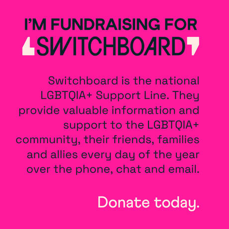 Fundraising info link titled "I'm fundraising for Switchboard" Switchboard is the national LGBTQIA+ Support Line. They provide valuable information and support to the LGBTQIA+ community, their friends, families and allies every day of the year over the pho